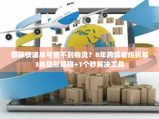国际快递单号查不到物流？8年跨境老炮拆解3类隐形障碍+1个秒解决工具