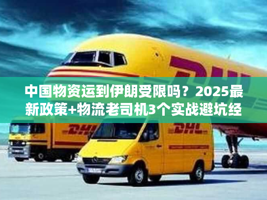 中国物资运到伊朗受限吗?2025最新政策+物流老司机3个实战避坑经验 中国物资运到伊朗受限吗?2025最新政策+物流老司机3个实战避坑经验
