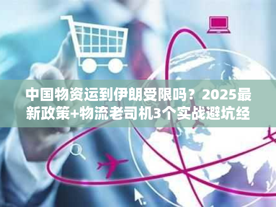 中国物资运到伊朗受限吗?2025最新政策+物流老司机3个实战避坑经验 中国物资运到伊朗受限吗?2025最新政策+物流老司机3个实战避坑经验