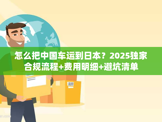 怎么把中国车运到日本?2025独家合规流程+费用明细+避坑清单 怎么把中国车运到日本?2025独家合规流程+费用明细+避坑清单