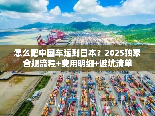 怎么把中国车运到日本？2025独家合规流程+费用明细+避坑清单