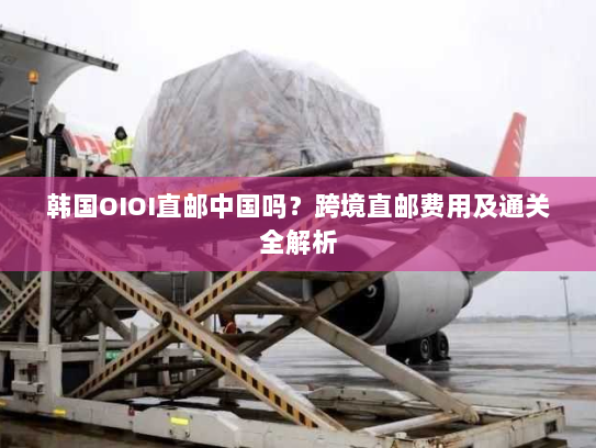 韩国OIOI直邮中国吗？跨境直邮费用及通关全解析