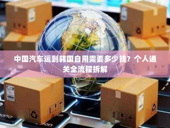 中国汽车运到韩国自用需要多少钱?个人通关全流程拆解 中国汽车运到韩国自用需要多少钱?个人通关全流程拆解