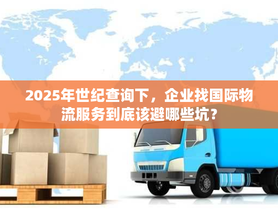 2025年世纪查询下，企业找国际物流服务到底该避哪些坑？