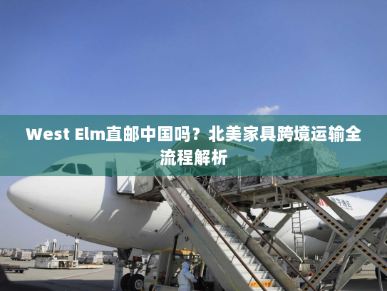 West Elm直邮中国吗?北美家具跨境运输全流程解析 West Elm直邮中国吗?北美家具跨境运输全流程解析