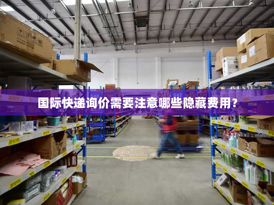 国际快递询价需要注意哪些隐藏费用? 国际快递询价需要注意哪些隐藏费用?