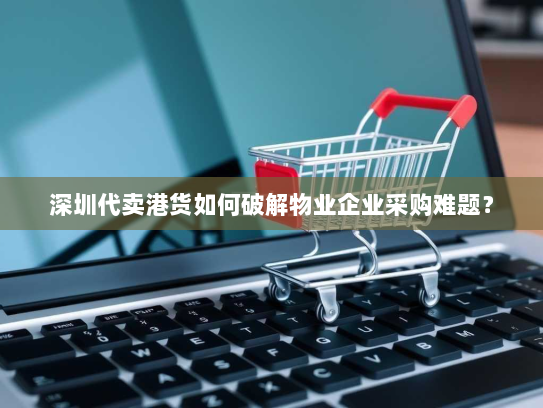 深圳代卖港货如何破解物业企业采购难题? 深圳代卖港货如何破解物业企业采购难题?