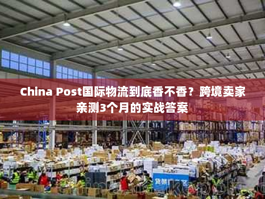 China Post国际物流到底香不香？跨境卖家亲测3个月的实战答案