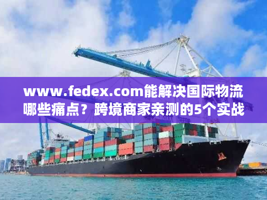 www.fedex.com能解决国际物流哪些痛点？跨境商家亲测的5个实战价值
