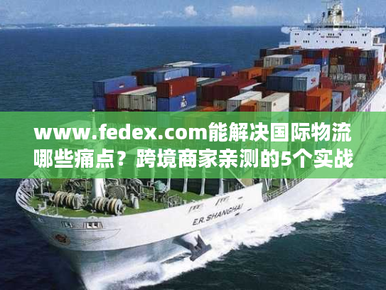 www.fedex.com能解决国际物流哪些痛点？跨境商家亲测的5个实战价值