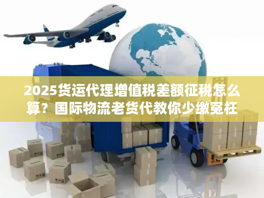 2025货运代理增值税差额征税怎么算？国际物流老货代教你少缴冤枉税