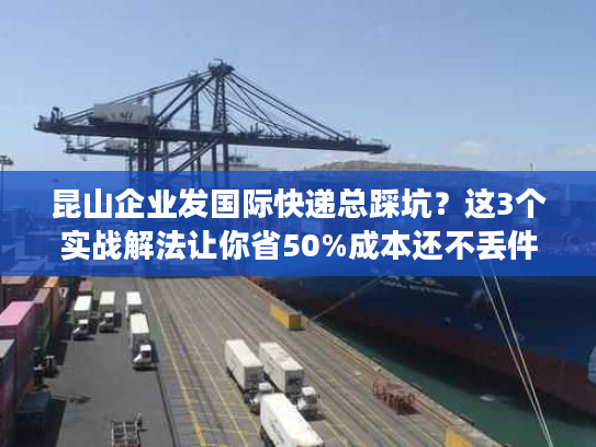 昆山企业发国际快递总踩坑？这3个实战解法让你省50%成本还不丢件