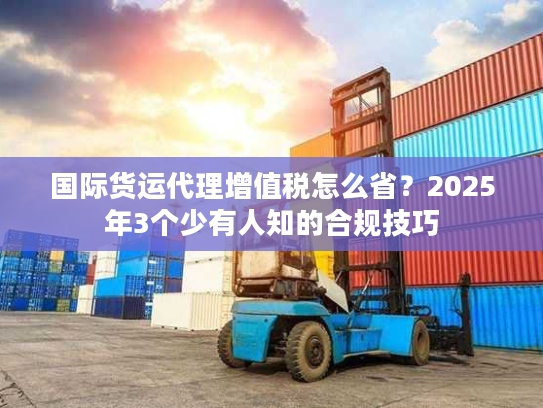 国际货运代理增值税怎么省？2025年3个少有人知的合规技巧