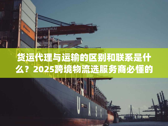 货运代理与运输的区别和联系是什么？2025跨境物流选服务商必懂的核心门道