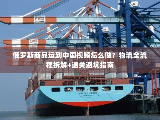 俄罗斯商品运到中国视频怎么做?物流全流程拆解+通关避坑指南 俄罗斯商品运到中国视频怎么做?物流全流程拆解+通关避坑指南