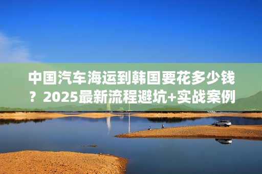 中国汽车海运到韩国要花多少钱？2025最新流程避坑+实战案例分享！