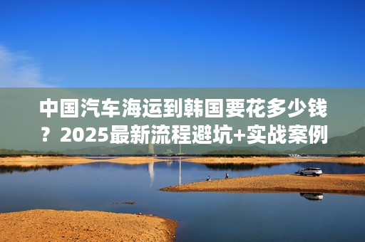 中国汽车海运到韩国要花多少钱？2025最新流程避坑+实战案例分享！