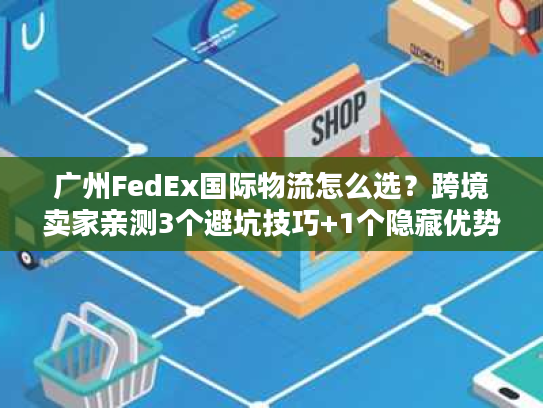 广州FedEx国际物流怎么选？跨境卖家亲测3个避坑技巧+1个隐藏优势