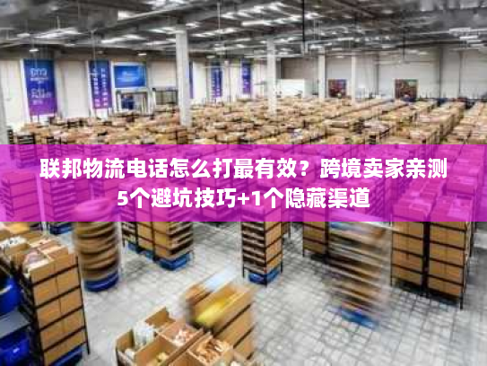 联邦物流电话怎么打最有效？跨境卖家亲测5个避坑技巧+1个隐藏渠道