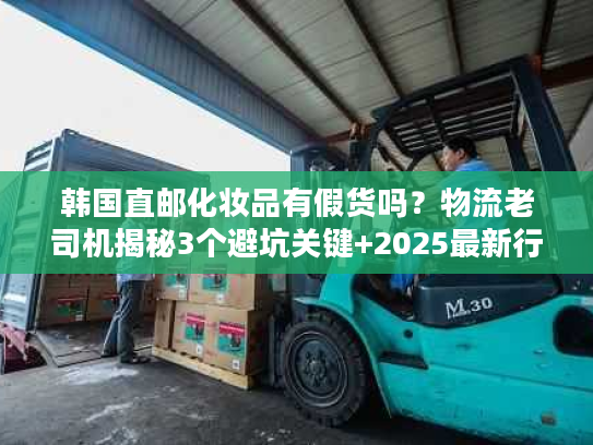 韩国直邮化妆品有假货吗？物流老司机揭秘3个避坑关键+2025最新行业数据