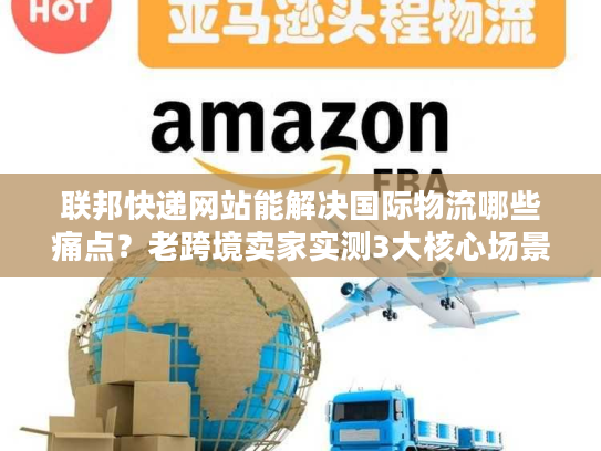 联邦快递网站能解决国际物流哪些痛点？老跨境卖家实测3大核心场景