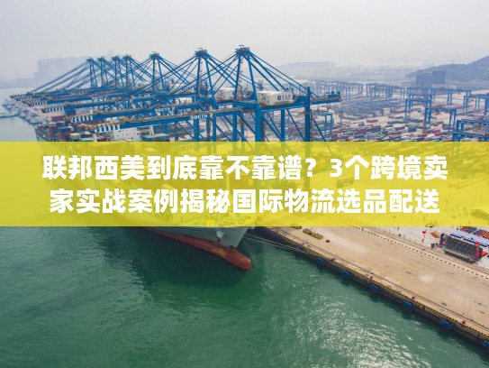 联邦西美到底靠不靠谱？3个跨境卖家实战案例揭秘国际物流选品配送真相