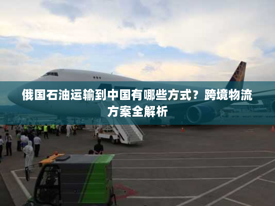 俄国石油运输到中国有哪些方式?跨境物流方案全解析 俄国石油运输到中国有哪些方式?跨境物流方案全解析