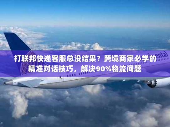 打联邦快递客服总没结果？跨境商家必学的精准对话技巧，解决90%物流问题