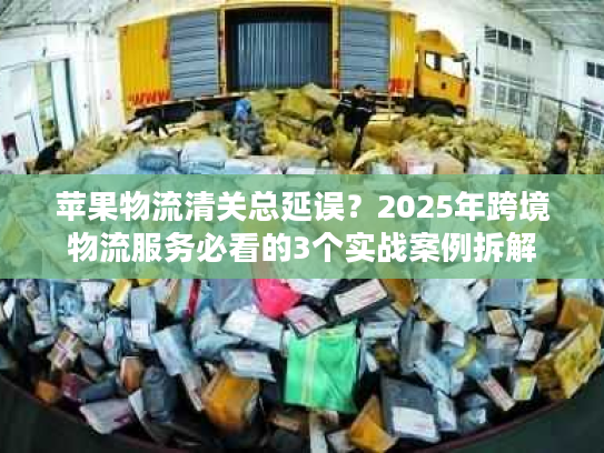 苹果物流清关总延误？2025年跨境物流服务必看的3个实战案例拆解