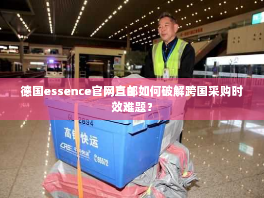 德国essence官网直邮如何破解跨国采购时效难题? 德国essence官网直邮如何破解跨国采购时效难题?