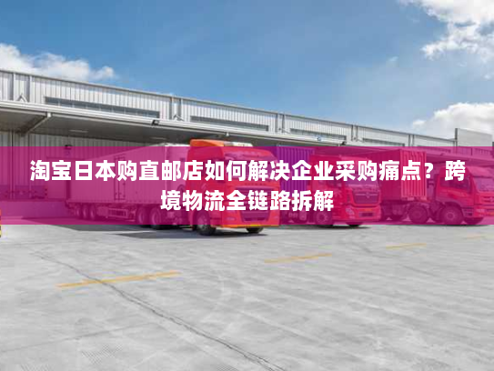 淘宝日本购直邮店如何解决企业采购痛点?跨境物流全链路拆解 淘宝日本购直邮店如何解决企业采购痛点?跨境物流全链路拆解