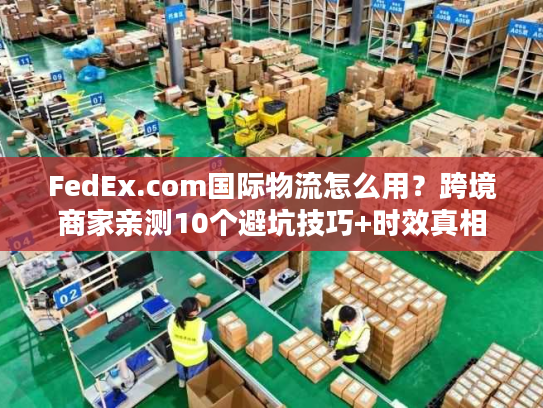 FedEx.com国际物流怎么用？跨境商家亲测10个避坑技巧+时效真相