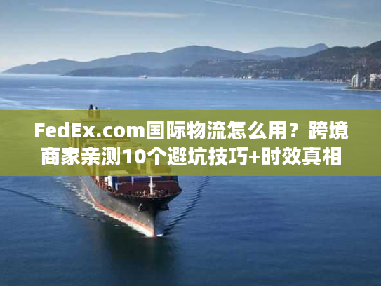FedEx.com国际物流怎么用？跨境商家亲测10个避坑技巧+时效真相