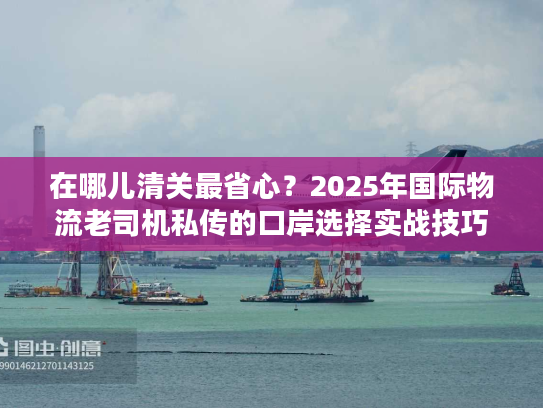 在哪儿清关最省心？2025年国际物流老司机私传的口岸选择实战技巧