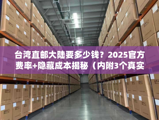 台湾直邮大陆要多少钱？2025官方费率+隐藏成本揭秘（内附3个真实案例）