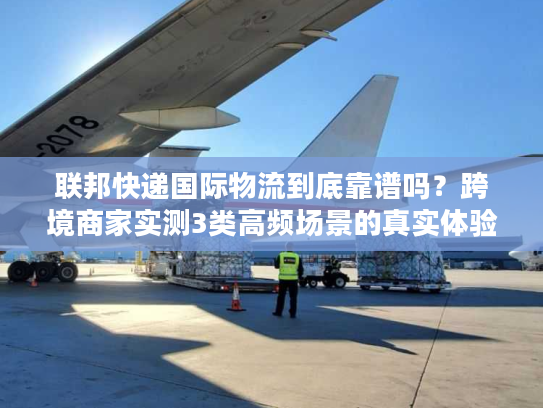 联邦快递国际物流到底靠谱吗?跨境商家实测3类高频场景的真实体验 联邦快递国际物流到底靠谱吗?跨境商家实测3类高频场景的真实体验