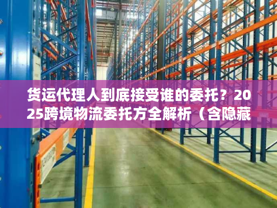 货运代理人到底接受谁的委托？2025跨境物流委托方全解析（含隐藏主体）