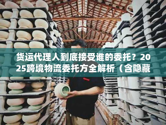 货运代理人到底接受谁的委托？2025跨境物流委托方全解析（含隐藏主体）