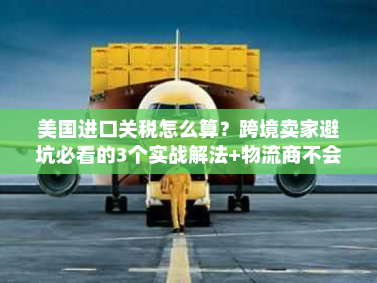 美国进口关税怎么算？跨境卖家避坑必看的3个实战解法+物流商不会说的清关门道