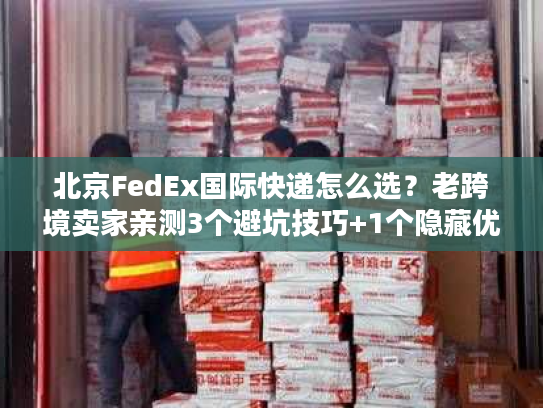 北京FedEx国际快递怎么选？老跨境卖家亲测3个避坑技巧+1个隐藏优势