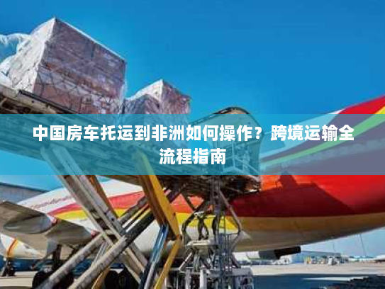 中国房车托运到非洲如何操作?跨境运输全流程指南 中国房车托运到非洲如何操作?跨境运输全流程指南