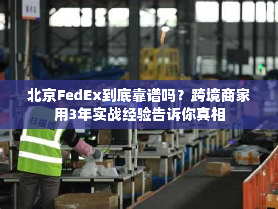 北京FedEx到底靠谱吗？跨境商家用3年实战经验告诉你真相