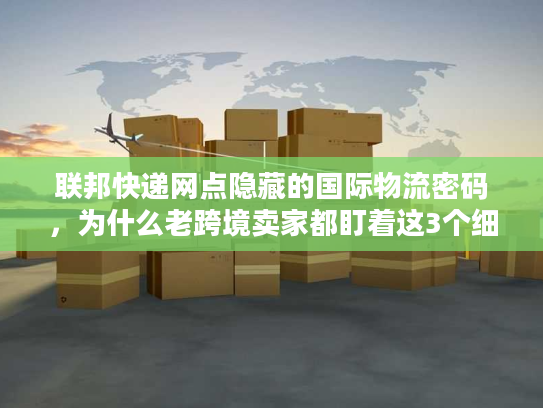 联邦快递网点隐藏的国际物流密码，为什么老跨境卖家都盯着这3个细节？