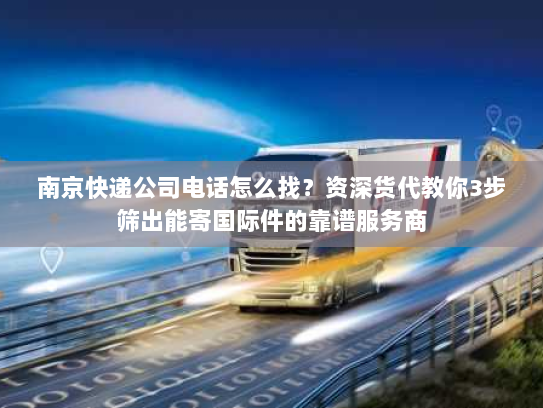 南京快递公司电话怎么找？资深货代教你3步筛出能寄国际件的靠谱服务商