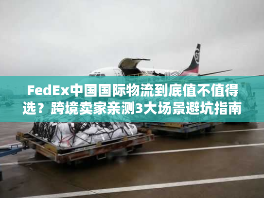 FedEx中国国际物流到底值不值得选？跨境卖家亲测3大场景避坑指南