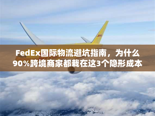 FedEx国际物流避坑指南，为什么90%跨境商家都栽在这3个隐形成本里？