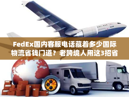 FedEx国内客服电话藏着多少国际物流省钱门道？老跨境人用这3招省了50%运费