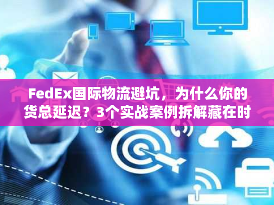 FedEx国际物流避坑，为什么你的货总延迟？3个实战案例拆解藏在时效里的门道