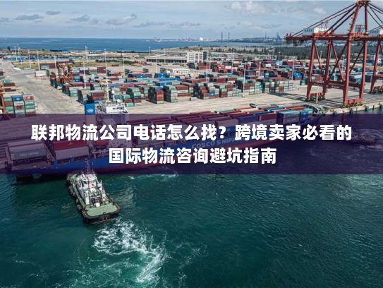 联邦物流公司电话怎么找？跨境卖家必看的国际物流咨询避坑指南