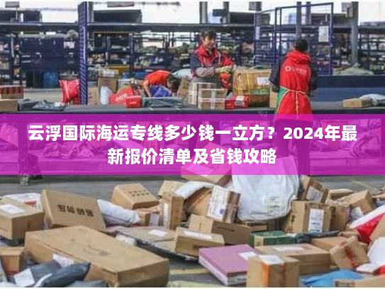 云浮国际海运专线多少钱一立方?2024年最新报价清单及省钱攻略 云浮国际海运专线多少钱一立方?2024年最新报价清单及省钱攻略